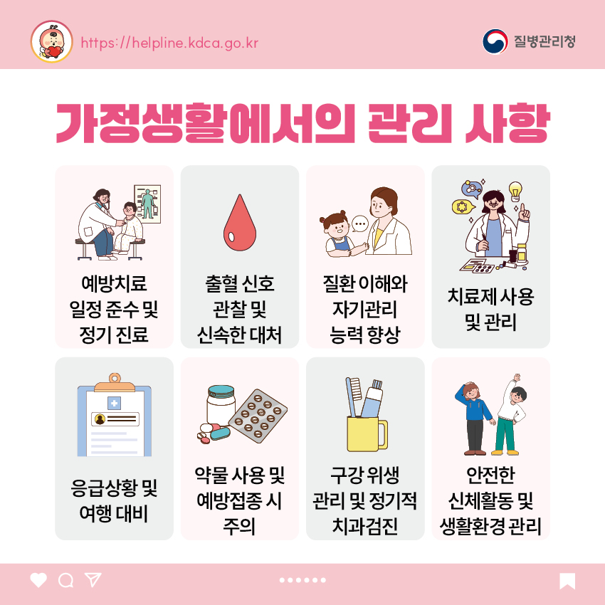 가정생활에서의 관리 사항 - 예방치료 일정 준수 및 정기 진료 - 출혈 신호 관찰 및 신속한 대처 - 질환 이해와 자기관리 능력 향상 - 치료제 사용 및 관리 - 응급상황 및 여행 대비 - 약물 사용 및 예방접종 시 주의 - 구강 위생 관리 및 정기적 치과검진 - 안전한 신체활동 및 생활환경 관리